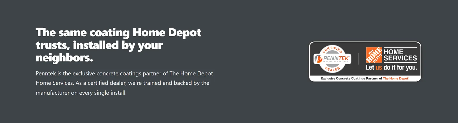 A charcoal homepage band with the headline The same coating Home Depot trusts, installed by your neighbors., a sentence explaining that Penntek is the exclusive concrete coatings partner of The Home Depot Home Services and that Garza is a certified dealer, and a badge pairing the Certified Penntek Dealer seal with The Home Depot Home Services logo.